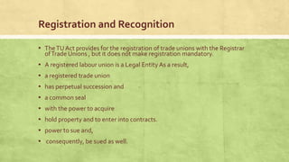 Registration and Recognition
▪ The TU Act provides for the registration of trade unions with the Registrar
of Trade Unions , but it does not make registration mandatory.

▪ A registered labour union is a Legal Entity As a result,
▪ a registered trade union
▪ has perpetual succession and

▪ a common seal
▪ with the power to acquire
▪ hold property and to enter into contracts.

▪ power to sue and,
▪ consequently, be sued as well.

 