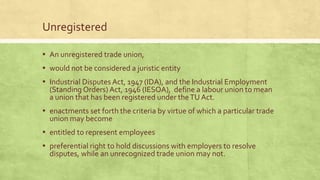 Unregistered
▪ An unregistered trade union,

▪ would not be considered a juristic entity
▪ Industrial Disputes Act, 1947 (IDA), and the Industrial Employment

(Standing Orders) Act, 1946 (IESOA), define a labour union to mean
a union that has been registered under the TU Act.

▪ enactments set forth the criteria by virtue of which a particular trade
union may become

▪ entitled to represent employees

▪ preferential right to hold discussions with employers to resolve
disputes, while an unrecognized trade union may not.

 