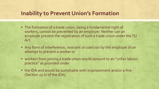 Inability to Prevent Union’s Formation
▪ The formation of a trade union, being a fundamental right of
workers, cannot be prevented by an employer. Neither can an
employer prevent the registration of such a trade union under the TU
Act.

▪ Any form of interference, restraint or coercion by the employer in an
attempt to prevent a worker or

▪ workers from joining a trade union would amount to an “unfair labour
practice” as provided under

▪ the IDA and would be punishable with imprisonment and/or a fine
(Section 25-U of the IDA).

 