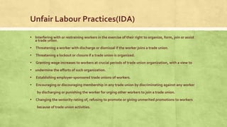 Unfair Labour Practices(IDA)
▪ Interfering with or restraining workers in the exercise of their right to organize, form, join or assist
a trade union.

▪ Threatening a worker with discharge or dismissal if the worker joins a trade union.
▪ Threatening a lockout or closure if a trade union is organized.
▪

Granting wage increases to workers at crucial periods of trade union organization, with a view to

▪ undermine the efforts of such organization.
▪

Establishing employer-sponsored trade unions of workers.

▪

Encouraging or discouraging membership in any trade union by discriminating against any worker
by discharging or punishing the worker for urging other workers to join a trade union.

▪

Changing the seniority rating of, refusing to promote or giving unmerited promotions to workers
because of trade union activities.

 