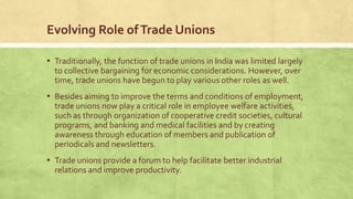 Evolving Role of Trade Unions
▪ Traditionally, the function of trade unions in India was limited largely
to collective bargaining for economic considerations. However, over
time, trade unions have begun to play various other roles as well.

▪ Besides aiming to improve the terms and conditions of employment,
trade unions now play a critical role in employee welfare activities,
such as through organization of cooperative credit societies, cultural
programs, and banking and medical facilities and by creating
awareness through education of members and publication of
periodicals and newsletters.

▪ Trade unions provide a forum to help facilitate better industrial
relations and improve productivity.

 