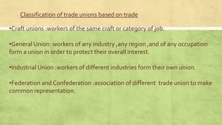 Classification of trade unions based on trade
•Craft unions :workers of the same craft or category of job.

•General Union: workers of any industry ,any region ,and of any occupation
form a union in order to protect their overall interest.
•Industrial Union :workers of different industries form their own union.
•Federation and Confederation :association of different trade union to make
common representation.

 