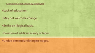 Criticism of Trade unions by Employers

•Lack of education.

•May not welcome change.
•Strike on illogical basis.
•Creation of artificial scanty of labor.

•Undue demands relating to wages.

 