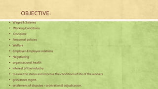 OBJECTIVE:
▪ Wages & Salaries
▪ Working Conditions
▪ Discipline
▪ Personnel policies
▪ Welfare
▪ Employer-Employee relations
▪ Negotiating
▪ organisational health
▪ interest of the Industry
▪ to raise the status and improve the conditions of life of the workers
▪ grievances mgmt.
▪ settlement of disputes – arbitration & adjudication.

 