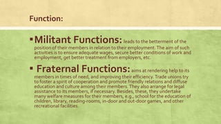 Function:

▪ Militant Functions: leads to the betterment of the

position of their members in relation to their employment. The aim of such
activities is to ensure adequate wages, secure better conditions of work and
employment, get better treatment from employers, etc.

▪ Fraternal Functions: aims at rendering help to its

members in times of need, and improving their efficiency. Trade unions try
to foster a spirit of cooperation and promote friendly relations and diffuse
education and culture among their members. They also arrange for legal
assistance to its members, if necessary. Besides, these, they undertake
many welfare measures for their members, e.g., school for the education of
children, library, reading-rooms, in-door and out-door games, and other
recreational facilities.

 