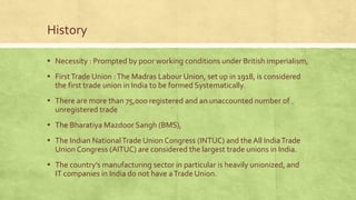 History
▪ Necessity : Prompted by poor working conditions under British imperialism,

▪ First Trade Union : The Madras Labour Union, set up in 1918, is considered
the first trade union in India to be formed Systematically.

▪ There are more than 75,000 registered and an unaccounted number of
unregistered trade

▪ The Bharatiya Mazdoor Sangh (BMS),
▪ The Indian National Trade Union Congress (INTUC) and the All India Trade
Union Congress (AITUC) are considered the largest trade unions in India.

▪ The country’s manufacturing sector in particular is heavily unionized, and
IT companies in India do not have a Trade Union.

 