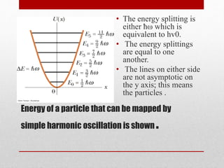Energy of a particle that can be mapped by
simple harmonic oscillation is shown .
• The energy splitting is
either ħω which is
equivalent to hv0.
• The energy splittings
are equal to one
another.
• The lines on either side
are not asymptotic on
the y axis; this means
the particles .
 