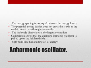 Anharmonic oscillator.
• The energy spacing is not equal between the energy levels.
• The potential energy barrier does not cross the y axis as the
nuclei cannot pass through one another.
• The molecule dissociates at the largest separation.
• Comparison shows that the quantum harmonic oscillator is
pulled up on the left hand side.
• right hand side has a tailing off of energy.
 