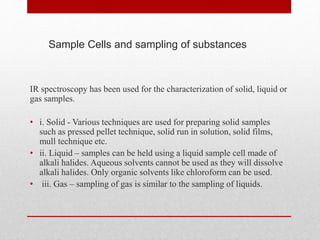 IR spectroscopy has been used for the characterization of solid, liquid or
gas samples.
• i. Solid - Various techniques are used for preparing solid samples
such as pressed pellet technique, solid run in solution, solid films,
mull technique etc.
• ii. Liquid – samples can be held using a liquid sample cell made of
alkali halides. Aqueous solvents cannot be used as they will dissolve
alkali halides. Only organic solvents like chloroform can be used.
• iii. Gas – sampling of gas is similar to the sampling of liquids.
Sample Cells and sampling of substances
 