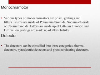 Monochramotor
• Various types of monochromators are prism, gratings and
filters. Prisms are made of Potassium bromide, Sodium chloride
or Caesium iodide. Filters are made up of Lithium Fluoride and
Diffraction gratings are made up of alkali halides.
Detector
• The detectors can be classified into three categories, thermal
detectors, pyroelectric detectors and photoconducting detectors.
 