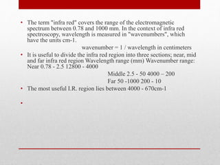 • The term "infra red" covers the range of the electromagnetic
spectrum between 0.78 and 1000 mm. In the context of infra red
spectroscopy, wavelength is measured in "wavenumbers", which
have the units cm-1.
wavenumber = 1 / wavelength in centimeters
• It is useful to divide the infra red region into three sections; near, mid
and far infra red region Wavelength range (mm) Wavenumber range:
Near 0.78 - 2.5 12800 - 4000
Middle 2.5 - 50 4000 – 200
Far 50 -1000 200 - 10
• The most useful I.R. region lies between 4000 - 670cm-1
•
 
