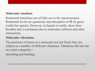 Molecular rotations
Rotational transitions are of little use to the spectroscopist.
Rotational levels are quantized, and absorption of IR by gases
yields line spectra. However, in liquids or solids, these lines
broaden into a continuum due to molecular collision and other
interactions.
Molecular vibrations
The positions of atoms in a molecules are not fixed; they are
subject to a number of different vibrations. Vibrations fall into the
two main catagories :
stretching and bending.
 