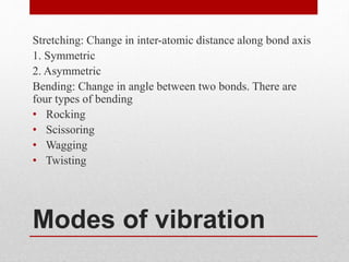 Modes of vibration
Stretching: Change in inter-atomic distance along bond axis
1. Symmetric
2. Asymmetric
Bending: Change in angle between two bonds. There are
four types of bending
• Rocking
• Scissoring
• Wagging
• Twisting
 