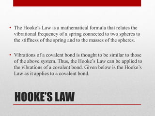 HOOKE’S LAW
• The Hooke’s Law is a mathematical formula that relates the
vibrational frequency of a spring connected to two spheres to
the stiffness of the spring and to the masses of the spheres.
• Vibrations of a covalent bond is thought to be similar to those
of the above system. Thus, the Hooke’s Law can be applied to
the vibrations of a covalent bond. Given below is the Hooke’s
Law as it applies to a covalent bond.
 