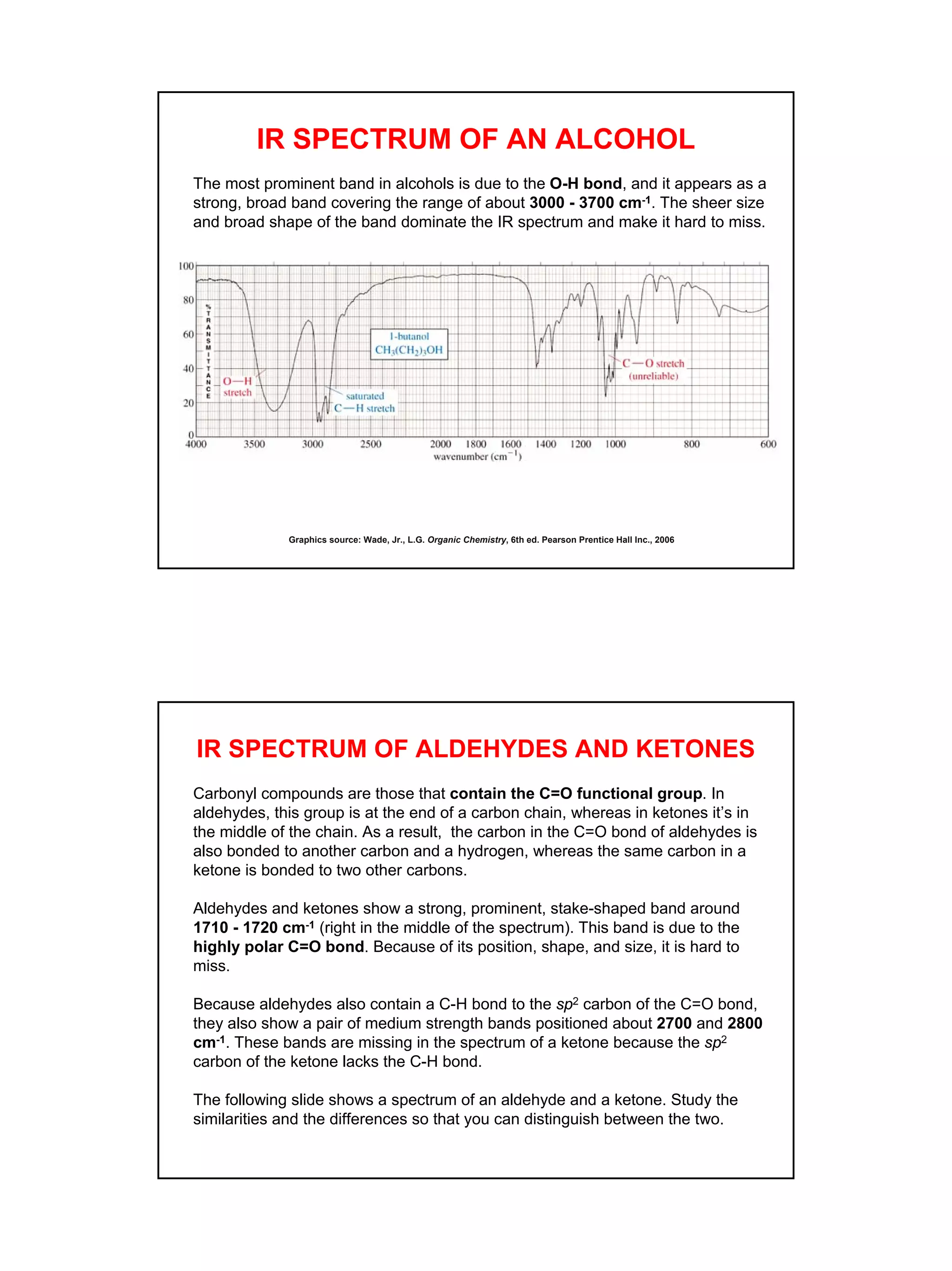14
IR SPECTRUM OF AN ALCOHOL
The most prominent band in alcohols is due to the O-H bond, and it appears as a
strong, broad band covering the range of about 3000 - 3700 cm-1. The sheer size
and broad shape of the band dominate the IR spectrum and make it hard to miss.
Graphics source: Wade, Jr., L.G. Organic Chemistry, 6th ed. Pearson Prentice Hall Inc., 2006
IR SPECTRUM OF ALDEHYDES AND KETONES
Carbonyl compounds are those that contain the C=O functional group. In
aldehydes, this group is at the end of a carbon chain, whereas in ketones it’s in
the middle of the chain. As a result, the carbon in the C=O bond of aldehydes is
also bonded to another carbon and a hydrogen, whereas the same carbon in a
ketone is bonded to two other carbons.
Aldehydes and ketones show a strong, prominent, stake-shaped band around
1710 - 1720 cm-1 (right in the middle of the spectrum). This band is due to the
highly polar C=O bond. Because of its position, shape, and size, it is hard to
miss.
Because aldehydes also contain a C-H bond to the sp2 carbon of the C=O bond,
they also show a pair of medium strength bands positioned about 2700 and 2800
cm-1. These bands are missing in the spectrum of a ketone because the sp2
carbon of the ketone lacks the C-H bond.
The following slide shows a spectrum of an aldehyde and a ketone. Study the
similarities and the differences so that you can distinguish between the two.
 