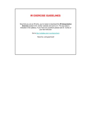17
IR EXERCISE GUIDELINES
Now that you are an IR whiz, you’re ready to download the IR Interpretation
Exercise posted in Dr. Cortes’ website and work on it. The due date is
indicated in the syllabus. If you have any questions please ask Dr. Cortes or
your lab instructor.
Go to http://utdallas.edu/~scortes/ochem
Have fun, and good luck!
 