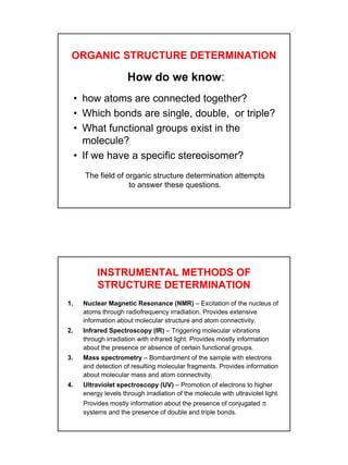 2
ORGANIC STRUCTURE DETERMINATION
How do we know:
• how atoms are connected together?
• Which bonds are single, double, or triple?
• What functional groups exist in the
molecule?
• If we have a specific stereoisomer?
The field of organic structure determination attempts
to answer these questions.
INSTRUMENTAL METHODS OF
STRUCTURE DETERMINATION
1. Nuclear Magnetic Resonance (NMR) – Excitation of the nucleus of
atoms through radiofrequency irradiation. Provides extensive
information about molecular structure and atom connectivity.
2. Infrared Spectroscopy (IR) – Triggering molecular vibrations
through irradiation with infrared light. Provides mostly information
about the presence or absence of certain functional groups.
3. Mass spectrometry – Bombardment of the sample with electrons
and detection of resulting molecular fragments. Provides information
about molecular mass and atom connectivity.
4. Ultraviolet spectroscopy (UV) – Promotion of electrons to higher
energy levels through irradiation of the molecule with ultraviolet light.
Provides mostly information about the presence of conjugated π
systems and the presence of double and triple bonds.
 