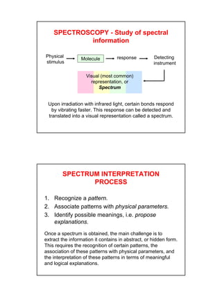 3
Physical
stimulus
Molecule response Detecting
instrument
Visual (most common)
representation, or
Spectrum
SPECTROSCOPY - Study of spectral
information
Upon irradiation with infrared light, certain bonds respond
by vibrating faster. This response can be detected and
translated into a visual representation called a spectrum.
SPECTRUM INTERPRETATION
PROCESS
1. Recognize a pattern.
2. Associate patterns with physical parameters.
3. Identify possible meanings, i.e. propose
explanations.
Once a spectrum is obtained, the main challenge is to
extract the information it contains in abstract, or hidden form.
This requires the recognition of certain patterns, the
association of these patterns with physical parameters, and
the interpretation of these patterns in terms of meaningful
and logical explanations.
 