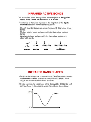 8
INFRARED ACTIVE BONDS
Not all covalent bonds display bands in the IR spectrum. Only polar
bonds do so. These are referred to as IR active.
The intensity of the bands depends on the magnitude of the dipole
moment associated with the bond in question:
• Strongly polar bonds such as carbonyl groups (C=O) produce strong
bands.
• Medium polarity bonds and asymmetric bonds produce medium
bands.
• Weakly polar bond and symmetric bonds produce weak or non
observable bands.
INFRARED BAND SHAPES
Infrared band shapes come in various forms. Two of the most common
are narrow and broad. Narrow bands are thin and pointed, like a
dagger. Broad bands are wide and smoother.
A typical example of a broad band is that displayed by O-H bonds, such
as those found in alcohols and carboxylic acids, as shown below.
 
