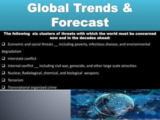 The following six clusters of threats with which the world must be concerned
now and in the decades ahead:
 Economic and social threats __ including poverty, infectious disease, and environmental
degradation
 Interstate conflict
 Internal conflict __ including civil war, genocide, and other large scale atrocities
 Nuclear, Radiological, chemical, and biological weapons
 Terrorism
 Transnational organized crime
 
