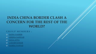 INDIA CHINA BORDER CLASH A
CONCERN FOR THE REST OF THE
WORLD?
GROUP MEMBERS :
 SADIA NASEER
 ARISHA SARWAR
 SANA ATTA
 LARAIB GOHAR
 SAMRA NAWAZ
 