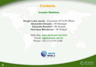 25
Contacts
Investor Relations
Sergio Lulia Jacob – Executive VP & IR Officer
Alexandre Sinzato – IR Manager
Eduardo Randich – IR Analyst
Henrique Mendonca – IR Analyst
Web Site: www.abcbrasil.com.br/ri
Email: ri@abcbrasil.com.br
Phone: +55 (11) 3170 2186
 