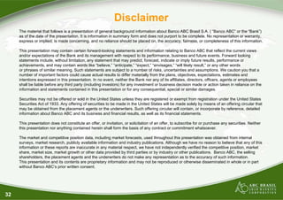 32
Disclaimer
The material that follows is a presentation of general background information about Banco ABC Brasil S.A. ( “Banco ABC” or the “Bank”)
as of the date of the presentation. It is information in summary form and does not purport to be complete. No representation or warranty,
express or implied, is made concerning, and no reliance should be placed on, the accuracy, fairness, or completeness of this information.
This presentation may contain certain forward-looking statements and information relating to Banco ABC that reflect the current views
and/or expectations of the Bank and its management with respect to its performance, business and future events. Forward looking
statements include, without limitation, any statement that may predict, forecast, indicate or imply future results, performance or
achievements, and may contain words like “believe,” “anticipate,” “expect,” “envisages,” “will likely result,” or any other words
or phrases of similar meaning. Such statements are subject to a number of risks, uncertainties and assumptions. We caution you that a
number of important factors could cause actual results to differ materially from the plans, objectives, expectations, estimates and
intentions expressed in this presentation. In no event, neither the Bank nor any of its affiliates, directors, officers, agents or employees
shall be liable before any third party (including investors) for any investment or business decision made or action taken in reliance on the
information and statements contained in this presentation or for any consequential, special or similar damages.
Securities may not be offered or sold in the United States unless they are registered or exempt from registration under the United States
Securities Act of 1933. Any offering of securities to be made in the United States will be made solely by means of an offering circular that
may be obtained from the placement agents or the underwriters. Such offering circular will contain, or incorporate by reference, detailed
information about Banco ABC and its business and financial results, as well as its financial statements.
This presentation does not constitute an offer, or invitation, or solicitation of an offer, to subscribe for or purchase any securities. Neither
this presentation nor anything contained herein shall form the basis of any contract or commitment whatsoever.
The market and competitive position data, including market forecasts, used throughout this presentation was obtained from internal
surveys, market research, publicly available information and industry publications. Although we have no reason to believe that any of this
information or these reports are inaccurate in any material respect, we have not independently verified the competitive position, market
share, market size, market growth or other data provided by third parties or by industry or other publications. Banco ABC, the selling
shareholders, the placement agents and the underwriters do not make any representation as to the accuracy of such information.
This presentation and its contents are proprietary information and may not be reproduced or otherwise disseminated in whole or in part
without Banco ABC’s prior written consent.
 