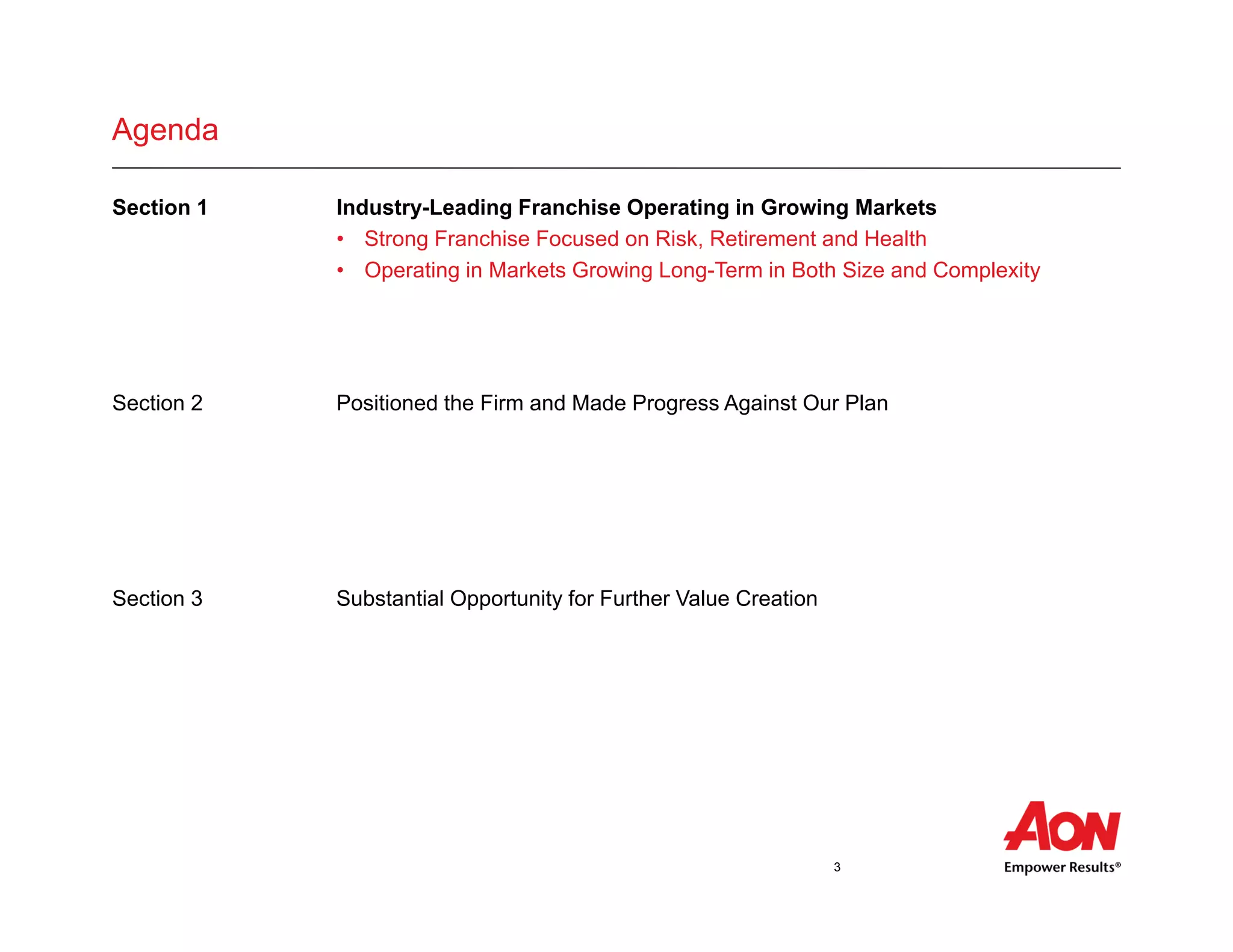 3
Agenda
Section 1 Industry-Leading Franchise Operating in Growing Markets
• Strong Franchise Focused on Risk, Retirement and Health
• Operating in Markets Growing Long-Term in Both Size and Complexity
Section 2 Positioned the Firm and Made Progress Against Our Plan
• Agenda bet
• Agenda bullet
• Agenda bullet
Section 3 Substantial Opportunity for Further Value Creation
• Agenda bullet
• Agenda bullet
• Agenda bullet
 
