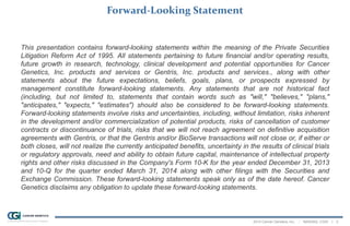 2014 Cancer Genetics, Inc. | NASDAQ: CGIX | 2
Forward-Looking Statement
This presentation contains forward-looking statements within the meaning of the Private Securities
Litigation Reform Act of 1995. All statements pertaining to future financial and/or operating results,
future growth in research, technology, clinical development and potential opportunities for Cancer
Genetics, Inc. products and services or Gentris, Inc. products and services., along with other
statements about the future expectations, beliefs, goals, plans, or prospects expressed by
management constitute forward-looking statements. Any statements that are not historical fact
(including, but not limited to, statements that contain words such as "will," "believes," "plans,"
"anticipates," "expects," "estimates") should also be considered to be forward-looking statements.
Forward-looking statements involve risks and uncertainties, including, without limitation, risks inherent
in the development and/or commercialization of potential products, risks of cancellation of customer
contracts or discontinuance of trials, risks that we will not reach agreement on definitive acquisition
agreements with Gentris, or that the Gentris and/or BioServe transactions will not close or, if either or
both closes, will not realize the currently anticipated benefits, uncertainty in the results of clinical trials
or regulatory approvals, need and ability to obtain future capital, maintenance of intellectual property
rights and other risks discussed in the Company's Form 10-K for the year ended December 31, 2013
and 10-Q for the quarter ended March 31, 2014 along with other filings with the Securities and
Exchange Commission. These forward-looking statements speak only as of the date hereof. Cancer
Genetics disclaims any obligation to update these forward-looking statements.
 