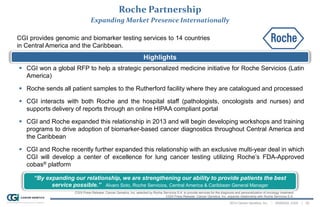 2014 Cancer Genetics, Inc. | NASDAQ: CGIX | 22
Roche Partnership
Expanding Market Presence Internationally
“By expanding our relationship, we are strengthening our ability to provide patients the best
service possible.” Alvaro Soto, Roche Servicios, Central America & Caribbean General Manager
Highlights
CGI provides genomic and biomarker testing services to 14 countries
in Central America and the Caribbean.
 CGI won a global RFP to help a strategic personalized medicine initiative for Roche Servicios (Latin
America)
 Roche sends all patient samples to the Rutherford facility where they are catalogued and processed
 CGI interacts with both Roche and the hospital staff (pathologists, oncologists and nurses) and
supports delivery of reports through an online HIPAA compliant portal
 CGI and Roche expanded this relationship in 2013 and will begin developing workshops and training
programs to drive adoption of biomarker-based cancer diagnostics throughout Central America and
the Caribbean
 CGI and Roche recently further expanded this relationship with an exclusive multi-year deal in which
CGI will develop a center of excellence for lung cancer testing utilizing Roche’s FDA-Approved
cobas® platform
CGIX Press Release: Cancer Genetics, Inc. selected by Roche Servicios S.A. to provide services for the diagnosis and personalization of oncology treatment
CGIX Press Release: Cancer Genetics, Inc. expands relationship with Roche Servicios S.A.
 