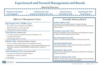 2014 Cancer Genetics, Inc. | NASDAQ: CGIX | 31
Experienced and Focused Management and Boards
Scientific Advisory Board
Andrea Califano, Ph.D.
Chairman of the Columbia Initiative for Systems Biology
Associate Director for Bioinformatics, Herbert Irving Comprehensive
Cancer Center
Timothy A. Chan, M.D., Ph.D.
Principal Investigator, Human Oncology and Pathogenesis Program
at Memorial Sloan-Kettering Cancer Center
Riccardo Dalla-Favera, M.D.
Director, Institute for Cancer Genetics at Columbia University
Hans-Guido Wendel, M.D.
Principal Investigator, Cancer Genetics Laboratory at Memorial
Sloan-Kettering Cancer Center
Vundavalli V. Murty, Ph.D.
Director, Cancer Cytogenetic Laboratory and Molecular Pathology at
Columbia University
Andrew D. Zelenetz, M.D., Ph.D.
Chief of Lymphoma Service and Head of Molecular Hemo-Oncology
Laboratory, Department of Medicine at MSKCC
Raju Chaganti, Ph.D., FACMG Founder
• 35+ years in cancer research; 38 at MSKCC
• Major discoveries in cancer genomics
• Published 350+ articles, 4 patents
Panna Sharma President & CEO
• 15+ years as advisor to global life science & healthcare cos.
• Founded TSG Partners
• Chief Strategy Officer, iXL (IIXL)
Edward J. Sitar Chief Financial Officer & Treasurer
• 30+ yrs in finance & deal making in the healthcare industry
• Healthagen, ActiveHealth Management, Cadent Holding, MIM Corporation
(Bioscrip), Vital Signs, Zenith/Goldline Pharmaceutical, Coopers &
Lybrand
Jane Houldsworth, Ph.D. Vice President of R&D
• 25+ years in translational oncology research
• Published 50+ articles, 4 patents
• NIH grantee
Chairman of the Board, | Keith Brownlie, CPA | Edmund Cannon | Raju Chaganti, Ph.D.
John Pappajohn | Franklyn Prendergast, M.D., Ph.D. | Paul Rothman, M.D. | Panna Sharma
Board of Directors
Officers & Management Team
 