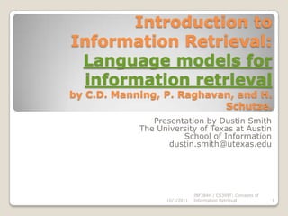 Introduction to Information Retrieval:Language models for information retrievalby C.D. Manning, P. Raghavan, and H. Schutze. Presentation by Dustin Smith The University of Texas at Austin School of Information dustin.smith@utexas.edu 10/3/2011 1 INF384H / CS395T: Concepts of Information Retrieval 