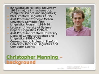 Christopher Manning – backgroundBA Australian National University 1989 (majors in mathematics, computer science and linguistics)PhD Stanford Linguistics 1995Asst Professor Carnegie Mellon University Computational Linguistics Program 1994-96Lecturer University of Sydney Dept of Linguistics 1996-99Asst Professor Stanford University Depts of Computer Science and Linguistics 1999-2006Current: Assoc Professor Stanford University Depts of Linguistics and Computer Science10/3/2011INF384H / CS395T: Concepts of Information Retrieval2