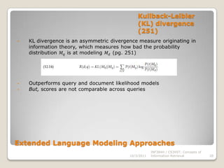 Using query likelihood language models in IR (242-243)Multinomial unigram language modelPq𝑀𝑑=𝐾𝑞𝑡∈𝑉𝑃(𝑡|𝑀𝑑)𝑡𝑓𝑡,𝑑𝐾𝑞 is dropped as it is constant across all queries 10/3/2011INF384H / CS395T: Concepts of Information Retrieval12Query generation process:1. Infer a LM for each document 2. Estimate Pq𝑀𝑑, the probability of generating the query according to each one of these document models3. Rank the documents according to these probabilities The Query Likelihood Model