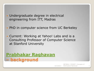 Prabhakar Raghavan– backgroundUndergraduate degree in electrical engineering from ITT, MadrasPhD in computer science from UC BerkeleyCurrent: Working at Yahoo! Labs and is a Consulting Professor of Computer Science at Stanford University10/3/2011INF384H / CS395T: Concepts of Information Retrieval3