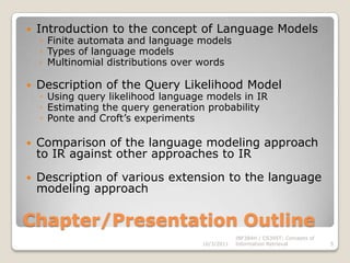 Chapter/Presentation OutlineIntroduction to the concept of Language ModelsFinite automata and language modelsTypes of language modelsMultinomial distributions over wordsDescription of the Query Likelihood ModelUsing query likelihood language models in IREstimating the query generation probabilityPonte and Croft’s experimentsComparison of the language modeling approach to IR against other approaches to IRDescription of various extension to the language modeling approach10/3/2011INF384H / CS395T: Concepts of Information Retrieval5