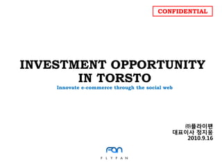 CONFIDENTIAL




INVESTMENT OPPORTUNITY
       IN TORSTO
    Innovate e-commerce through the social web




                                               ㈜플라이팪
                                             대표이사 정지웅
                                                2010.9.16
 