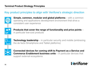 Terminal Product Strategy Principles
11
Key product principles to align with Verifone’s strategic direction
Simple, common, modular and global platforms – with a common
operating and applications development environment that drive a
consistent user experience
Products that cover the range of functionality and price points –
in particular low-cost products
Technology leadership – in particular security and mobile (embracing
the de facto Smartphone and Tablet platforms)
Connected devices for coming shift to Payment as a Service and
Commerce Enablement business units – in particular devices that
support external ecosystems
 