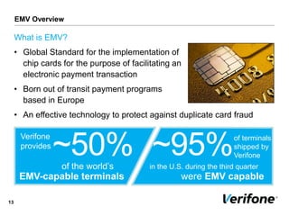 What is EMV?
• Global Standard for the implementation of
chip cards for the purpose of facilitating an
electronic payment transaction
• Born out of transit payment programs
based in Europe
• An effective technology to protect against duplicate card fraud
13
Verifone
provides
~50%
EMV-capable terminals
of the world’s
~95%of terminals
shipped by
Verifone
were EMV capable
in the U.S. during the third quarter
EMV Overview
 