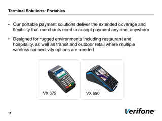 Terminal Solutions: Portables
17
VX 675 VX 690
• Our portable payment solutions deliver the extended coverage and
flexibility that merchants need to accept payment anytime, anywhere
• Designed for rugged environments including restaurant and
hospitality, as well as transit and outdoor retail where multiple
wireless connectivity options are needed
 