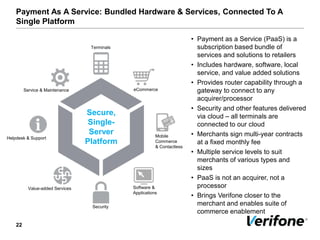 Payment As A Service: Bundled Hardware & Services, Connected To A
Single Platform
22
Secure,
Single-
Server
Platform
Terminals
Helpdesk & Support
Service & Maintenance
Value-added Services Software &
Applications
Security
eCommerce
Mobile
Commerce
& Contactless
• Payment as a Service (PaaS) is a
subscription based bundle of
services and solutions to retailers
• Includes hardware, software, local
service, and value added solutions
• Provides router capability through a
gateway to connect to any
acquirer/processor
• Security and other features delivered
via cloud – all terminals are
connected to our cloud
• Merchants sign multi-year contracts
at a fixed monthly fee
• Multiple service levels to suit
merchants of various types and
sizes
• PaaS is not an acquirer, not a
processor
• Brings Verifone closer to the
merchant and enables suite of
commerce enablement
 