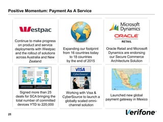 Positive Momentum: Payment As A Service
25
Oracle Retail and Microsoft
Dynamics are endorsing
our Secure Commerce
Architecture Solution
Expanding our footprint
from 16 countries today
to 18 countries
by the end of 2015
Launched new global
payment gateway in Mexico
Continue to make progress
on product and service
deployments with Westpac
and the rollout of solutions
across Australia and New
Zealand
Working with Visa &
CyberSource to launch a
globally scaled omni-
channel solution
Signed more than 25
deals for SCA bringing the
total number of committed
devices YTD to 220,000
 