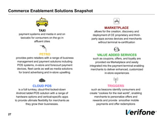 Commerce Enablement Solutions Snapshot
27
PETRO
provides petro retailers with a range of business
management and payment solutions including
POS systems, in-store and forecourt payment
devices, fleet cards as well as media solutions
for brand advertising and in-store upselling.
MARKETPLACE
allows for the creation, discovery and
deployment of CE proprietary and third-
party apps across devices and merchants
without terminal re-certification
VALUE ADDED SERVICES
such as coupons, offers, and loyalty are
provided via Marketplace and easily
integrated into the payment terminal enabling
merchants to deliver enhanced, customized
in-store experiences
TRIGGERS
such as beacons identify consumers and
create “cookies for the real world”, enabling
merchants to personalize offers and
rewards and provide smoother mobile
payments and offer redemptions
TAXI
payment systems and media in and on
taxicabs for consumers on the go in
affluent cities
CLOUD POS
is a full turnkey, cloud-first locked-down
Android tablet POS solution with a range of
hardware options and vertical-specific apps
to provide ultimate flexibility for merchants as
they grow their businesses.
 