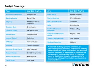 Analyst Coverage
32
Firm Sell-Side Analyst
Autonomous Research Craig Maurer
Barclays Capital Darrin Peller
Citigroup Phil Stiller / Ashwin
Shirvaikar
Deutsche Bank Bryan Keane
Goldman Sachs SK Prasad Borra
Hilliard Lyons Stephen Turner
Imperial Capital Saliq Khan
JP Morgan Tien-tsin Huang
Jefferies Jason Kupferberg
Monness, Crespi, Hardt Alex Veytsman
Morgan Stanley Smitti Srethapramote
Northcoast Research Keith Housum
Pacific Crest Josh Beck
Firm Sell-Side Analyst
Piper Jaffray Michael Grondahl
Raymond James Wayne Johnson
RBC Capital Markets Dan Perlin
Stifel Chris Brendler
SunTrust Robinson
Humphrey
Andrew Jeffrey
Susquehanna Financial
Group
Meghna Ladha
Topeka Capital Markets John Williams
Wedbush Securities Gil Luria
Please note that any opinions, estimates, or
forecasts regarding Verifone’s performance made by
these analysts are theirs alone and do not represent
opinions, forecasts or predictions of Verifone or its
management. Verifone does not by its reference
above or distribution imply its endorsement of or
concurrence with such information, conclusions, or
recommendations
 