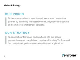 Vision & Strategy
7
OUR VISION
To become our clients’ most trusted, secure and innovative
partner by delivering the best terminals, payment-as-a-service
and commerce-enablement solutions.
OUR STRATEGY
To connect our terminals and solutions into our secure
payment-as-a-service platform capable of hosting Verifone and
3rd party-developed commerce enablement applications.
 