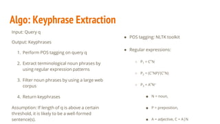 Algo: Keyphrase Extraction
Input: Query q
Output: Keyphrases
1. Perform POS tagging on query q
2. Extract terminological noun phrases by
using regular expression patterns
3. Filter noun phrases by using a large web
corpus
4. Return keyphrases
Assumption: If length of q is above a certain
threshold, it is likely to be a well-formed
sentence(s).
● POS tagging: NLTK toolkit
● Regular expressions:
○ P1 = C*N
○ P2 = (C*NP)?(C*N)
○ P3 = A*N+
■ N = noun,
■ P = preposition,
■ A = adjective, C = A|N
 