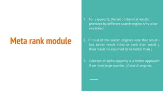 Meta rank module
1. For a query Q, the set of identical results
provided by different search engine APIs to be
re-ranked.
2. If most of the search engines vote that result i
has better result index or rank than result j,
then result i is assumed to be better than j.
3. Concept of alpha majority is a better approach
if we have large number of search engines.
 