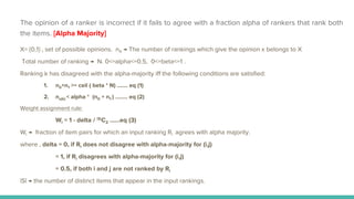 X= {0,1} , set of possible opinions. nX → The number of rankings which give the opinion x belongs to X
Total number of ranking → N. 0<=alpha<=0.5, 0<=beta<=1 .
Ranking k has disagreed with the alpha-majority iff the following conditions are satisfied:
1. n0+n1 >= ceil ( beta * N) ……. eq (1)
2. nx(k) < alpha * (n0 + n1 ) …….. eq (2)
Weight assignment rule:
Wl = 1 - delta / |S|C2 …...eq (3)
Wl → fraction of item pairs for which an input ranking Rl agrees with alpha majority.
where , delta = 0, if Rl does not disagree with alpha-majority for (i,j)
= 1, if Rl disagrees with alpha-majority for (i,j)
= 0.5, if both i and j are not ranked by Rl
|S| → the number of distinct items that appear in the input rankings.
The opinion of a ranker is incorrect if it fails to agree with a fraction alpha of rankers that rank both
the items. [Alpha Majority]
 