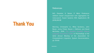 Thank You
References:
M.S. Desarkar, S. Sarkar, P. Mitra: Preference
relations based unsupervised rank aggregation for
meta-search. Expert Systems With Applications 49
(2016) 86-98
Manning, Christopher D., Mihai Surdeanu, John
Bauer, Jenny Finkel, Steven J. Bethard, and David
McClosky. 2014. The Stanford CoreNLP Natural
Language Processing Toolkit In Proceedings of the
52nd Annual Meeting of the Association for
Computational Linguistics: System Demonstrations,
pp. 55-60.
 