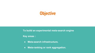 Objective
To build an experimental meta-search engine
Key areas :
● Meta-search infrastructure.
● Meta-ranking or rank aggregation.
 